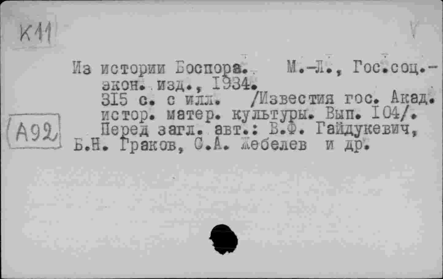 ﻿Ml
Из истории Боспора. М.-Л., Гос.соц.-зкон..изд., 1934.
315 с. с илл. /Известия гос. Акад.
.—- з	истор. матер, культуры. Вып. 104/.
AW „ Перед загл. авт.: В.Ф. Гайдукевич, Б.Н. Граков, С.А. Лебедев и др.